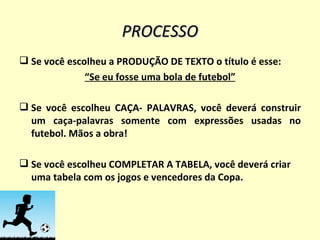 PROCESSO Se você escolheu a PRODUÇÃO DE TEXTO o título é esse: “ Se eu fosse uma bola de futebol” Se você escolheu CAÇA- PALAVRAS, você deverá construir um caça-palavras somente com expressões usadas no futebol. Mãos a obra! Se você escolheu COMPLETAR A TABELA, você deverá criar uma tabela com os jogos e vencedores da Copa. 