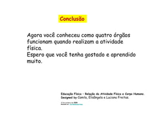 Conclusão


Agora você conheceu como quatro órgãos
funcionam quando realizam a atividade
física.
Espero que você tenha gostado e aprendido
muito.




            Educação Física – Relação da Atividade Física e Corpo Humano.
            Designed by Camila, Elisângela e Luciana Freitas.
            13 de outubro de 2009.
            Baseada em The WebQuest Page
 