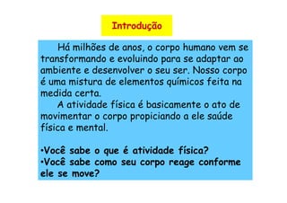 Introdução

    Há milhões de anos, o corpo humano vem se
transformando e evoluindo para se adaptar ao
ambiente e desenvolver o seu ser. Nosso corpo
é uma mistura de elementos químicos feita na
medida certa.
    A atividade física é basicamente o ato de
movimentar o corpo propiciando a ele saúde
física e mental.

•Você sabe o que é atividade física?
•Você sabe como seu corpo reage conforme
ele se move?
 