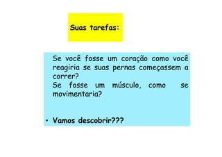Suas tarefas:



 Se você fosse um coração como você
 reagiria se suas pernas começassem a
 correr?
 Se fosse um músculo, como         se
 movimentaria?


• Vamos descobrir???
 