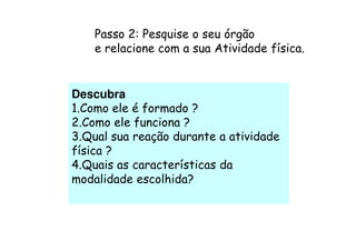 Passo 2: Pesquise o seu órgão
    e relacione com a sua Atividade física.


Descubra
1.Como ele é formado ?
2.Como ele funciona ?
3.Qual sua reação durante a atividade
física ?
4.Quais as características da
modalidade escolhida?
 