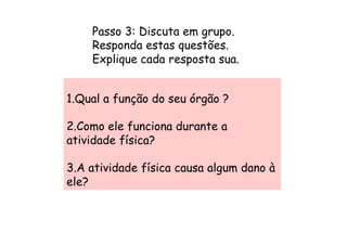 Passo 3: Discuta em grupo.
    Responda estas questões.
    Explique cada resposta sua.


1.Qual a função do seu órgão ?

2.Como ele funciona durante a
atividade física?

3.A atividade física causa algum dano à
ele?
 