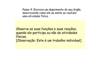Passo 4: Escreva um depoimento do seu órgão,
    descrevendo como ele se sente ao realizar
    uma atividade física .



Observe as suas funções e suas reações,
quando ele participa ou não de atividades
físicas.
[Observação: Este é um trabalho individual]
 