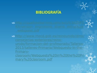 BIBLIOGRAFÍA
http://qualitaslearning.com/w/c/t/IHZHPZ
KX/version_imprimible_diseno_estructura
_webquest.pdf
http://www.mecd.gob.es/reinounido/dms/
consejerias-exteriores/reino-
unido/formacion-del-profesorado/Talleres-
2013/talleres-Primaria/Webquests-in-the-
Primary-
clasroom/Webquests%20in%20the%20Pri
mary%20clasroom.pdf
 