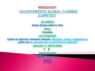 ALUMNA:
Stefany Maxima Gutierrez Allca
ROL:
Periodista
ACTIVIDAD:
Explica los siguientes fenómenos naturales: huracanes, sequias, inundaciones y
¿cuáles son los convenios para la protección del ambiente?
GRADO Y SECCION:
1º B
PROFESOR:
William Vegazo Muro
2013
 