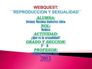 ALUMNA:

Stefany Maxima Gutierrez Allca

ROL:
Medico

ACTIVIDAD:

¿Qué es la sexualidad?

GRADO Y SECCION:
2º B

PROFESOR:

William Vegazo Muro

2013

 