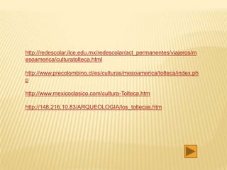 http://redescolar.ilce.edu.mx/redescolar/act_permanentes/viajeros/m
esoamerica/culturatolteca.html

http://www.precolombino.cl/es/culturas/mesoamerica/tolteca/index.ph
p

http://www.mexicoclasico.com/cultura-Tolteca.htm

http://148.216.10.83/ARQUEOLOGIA/los_toltecas.htm
 