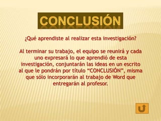 ¿Qué aprendiste al realizar esta investigación?

Al terminar su trabajo, el equipo se reunirá y cada
       uno expresará lo que aprendió de esta
 investigación, conjuntarán las ideas en un escrito
al que le pondrán por título “CONCLUSIÓN”, misma
   que sólo incorporarán al trabajo de Word que
              entregarán al profesor.
 