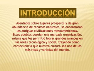 Asentados sobre lugares prósperos y de gran
abundancia de recursos naturales, se encontraron
   las antiguas civilizaciones mesoamericanas.
Estos pueblos poseían una marcada organización,
misma que les permitió lograr grandes avances en
  las áreas tecnológica y social, trayendo como
 consecuencia que nuestra cultura sea una de las
         más ricas y variadas del mundo.
 