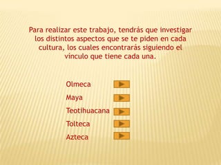 Para realizar este trabajo, tendrás que investigar
  los distintos aspectos que se te piden en cada
   cultura, los cuales encontrarás siguiendo el
            vínculo que tiene cada una.


           Olmeca
           Maya
           Teotihuacana
           Tolteca
           Azteca
 