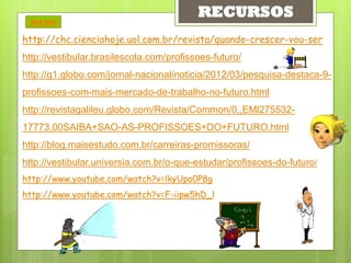 RECURSOS
 MENU

http://chc.cienciahoje.uol.com.br/revista/quando-crescer-vou-ser
http://vestibular.brasilescola.com/profissoes-futuro/
http://g1.globo.com/jornal-nacional/noticia/2012/03/pesquisa-destaca-9-
profissoes-com-mais-mercado-de-trabalho-no-futuro.html
http://revistagalileu.globo.com/Revista/Common/0,,EMl275532-
17773,00SAIBA+SAO-AS-PROFISSOES+DO+FUTURO.html
http://blog.maisestudo.com.br/carreiras-promissoras/
http://vestibular.universia.com.br/o-que-estudar/profissoes-do-futuro/
http://www.youtube.com/watch?v=lkyUpo0P8g
http://www.youtube.com/watch?v=F-iipw5hD_l
 