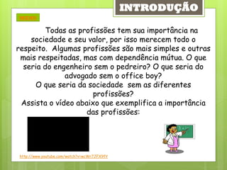 INTRODUÇÃO
MENU

         Todas as profissões tem sua importância na
    sociedade e seu valor, por isso merecem todo o
respeito. Algumas profissões são mais simples e outras
 mais respeitadas, mas com dependência mútua. O que
  seria do engenheiro sem o pedreiro? O que seria do
              advogado sem o office boy?
     O que seria da sociedade sem as diferentes
                      profissões?
 Assista o vídeo abaixo que exemplifica a importância
                    das profissões:




http://www.youtube.com/watch?v=wcWr7JFX9fY
 