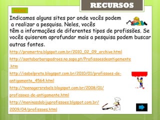 RECURSOS
  MENU

Indicamos alguns sites por onde vocês podem
 a realizar a pesquisa. Neles, vocês
têm a informações de diferentes tipos de profissões. Se
vocês quiserem aprofundar mais a pesquisa podem buscar
outras fontes.
http://promertra.blgspot.com.br/2010_02_09_archive.html
http://santabarbarapadroes.no.sapo.pt/Profissoesdeantigemente
.htm
http://isabelpreto.blogspot.com.br/2010/01/profissoes-de-
antigamente_4564.html
http://teenagersrebels.blogspot.com.br/2008/01/
profissoes-de-antigamente.html
http://meninasdobijuprofissoes.blgspot.com.br/
2009/04/profissoes.html
 
