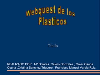 Título REALIZADO POR : Mª Dolores  Calero Gonzalez , Omar Osuna Osuna ,Cristina Sanchez Triguero , Francisco Manuel Varela Ruiz  Webquest de los  Plasticos 