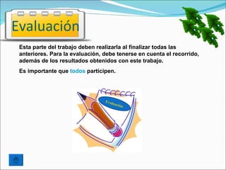Evaluación
 Esta parte del trabajo deben realizarla al finalizar todas las
 anteriores. Para la evaluación, debe tenerse en cuenta el recorrido,
 además de los resultados obtenidos con este trabajo.
 Es importante que todos participen.




                                 Eval
                                        uaci
                                            ón
 