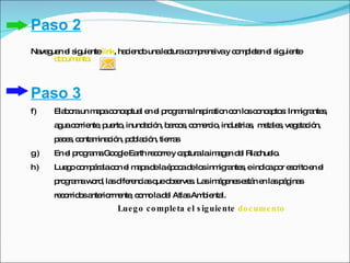 Paso 2
Na g n e s uie link, ha ie o unale turac m re ivay c m le n e s uie
  ve ue l ig nte       c nd       c     o p ns      o p te l ig nte
      dc e .
       o um nto



Paso 3
f)   Ela o un m p c nc p l e e p g m Ins ira n c n lo c nc p s Inm ra s
        b ra   a a o e tua n l ro ra a p tio o s o e to :         ig nte ,
     a uac rrie , p rto inund c n, b rc s c m rc , ind tria , m ta s ve e c n,
      g o nte ue ,           a ió a o , o e io        us s e le , g ta ió
     p c s c nta ina ió p b c n, tie s
      e e , o m c n, o la ió        rra
g)   En e p g m Go g Ea re o y c p
         l ro ra a o le rth c rre a turalaim g n d l Ria hue .
                                            ae e        c lo
h)   Lue oc m á lac n e m p d laé o ad lo inm ra s eind ap r e c e e
        g o p ra o l a a e p c e s           ig nte ,  ic o s rito n l
     p g m w rd la d re ia q o s rve . La im g ne e tá e la p g s
      ro ra a o , s ife nc s ue b e s s á e s s n n s á ina
     re o o a rio e , c m lad l Atla Am ie l.
       c rrid s nte rm nte o o e    s b nta
                      Lue g o c o mple ta e l s ig uie nte do c ume nto
 