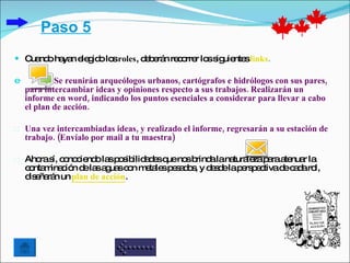 Paso 5
 C nd ha n e g o lo roles, d b rá re o r lo s uie slinks.
   ua o ya le id s           e e n c rre s ig nte

e           Se reunirán arqueólogos urbanos, cartógrafos e hidrólogos con sus pares,
    para intercambiar ideas y opiniones respecto a sus trabajos. Realizarán un
    informe en word, indicando los puntos esenciales a considerar para llevar a cabo
    el plan de acción.

Ø   Una vez intercambiadas ideas, y realizado el informe, regresarán a su estación de
    trabajo. (Envíalo por mail a tu maestra)

©   Aho s c no ie o la p s ilid d sq no b alana le p raa nua la
        ra í, o c nd s o ib a e ue s rind            tura za a te r
    c nta ina ió d la a ua c n m ta sp s d s y d s elap rs e tivad c d ro
     o m c n e s g s o e le e a o , e d                e pc       e a a l,
    d e rá un plan de acción.
     is ña n
 