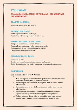 EVALUACIÓN:
EVALUACIÓN DE LA FORMA DE TRABAJAR y DEL RESULTADO
DEL APRENDIZAJE.
TRABAJO EN GRUPO :
Adecuada exposición del trabajo
TRABAJO INDIVIDUAL
Actitud positiva hacia el trabajo.
Resuelve problemas y sugiere soluciones.
PRESENTACIÓN DE LA TAREA FINAL
Imágenes en consonancia con el texto.
Responde correctamente a las tareas planteadas
Buena presentación con rótulos explicativos
Originalidad en la presentación.
EXPOSICIÓN DE LA TAREA
Entiende el tema
Contesta a todas las cuestiones que se le plantean.
Habla despacio, con claridad y sigue correctamente la exposición.
CONCLUSIÓN
Con la realización de esta Webquest:
1.
Has conseguido utilizar Internet, para buscar una información
y después transmitirla al resto de la clase.
2. Has navegado por una serie de páginas Web en busca de esa
información.
3. Has descubierto el uso de Internet como medio para buscar
información.
4. Has analizado y modificado la información inicial para tu
exposición oral y mejorado tu competencia lingüística.
5. Te ha ayudado a desarrollar tu capacidad para crear textos
publicitarios con una intención comunicativa específica.
 