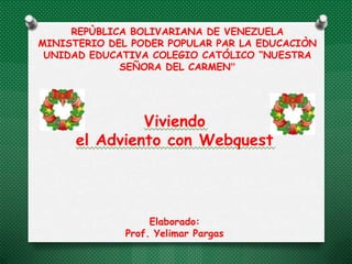 REPÙBLICA BOLIVARIANA DE VENEZUELA
MINISTERIO DEL PODER POPULAR PAR LA EDUCACIÒN
 UNIDAD EDUCATIVA COLEGIO CATÓLICO “NUESTRA
             SEÑORA DEL CARMEN”




               Viviendo
      el Adviento con Webquest




                   Elaborado:
              Prof. Yelimar Pargas
 