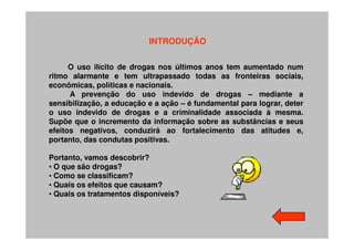 INTRODUÇÃO


      O uso ilícito de drogas nos últimos anos tem aumentado num
ritmo alarmante e tem ultrapassado todas as fronteiras sociais,
econômicas, políticas e nacionais.
      A prevenção do uso indevido de drogas – mediante a
sensibilização, a educação e a ação – é fundamental para lograr, deter
o uso indevido de drogas e a criminalidade associada à mesma.
Supõe que o incremento da informação sobre as substâncias e seus
efeitos negativos, conduzirá ao fortalecimento das atitudes e,
portanto, das condutas positivas.

Portanto, vamos descobrir?
• O que são drogas?
• Como se classificam?
• Quais os efeitos que causam?
• Quais os tratamentos disponíveis?
 