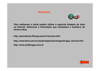 RECURSOS




Para realizarem a tarefa podem utilizar a seguinte listagem de sites
na Internet. Seleciona a informação que necessitas e analisa-a de
forma crítica.


http://psicoativas.fffcmpa.edu.br/heroina.html

http://www.terra.com.br/saude/especiais/drogas/drogas_heroina.htm
http://www.antidrogas.com.br
 