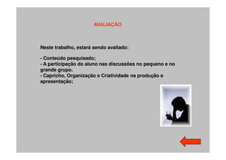 AVALIAÇÃO



Neste trabalho, estará sendo avaliado:

- Conteúdo pesquisado;
- A participação do aluno nas discussões no pequeno e no
grande grupo.
- Capricho, Organização e Criatividade na produção e
apresentação;
 
