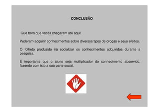 CONCLUSÃO



Que bom que vocês chegaram até aqui!

Puderam adquirir conhecimentos sobre diversos tipos de drogas e seus efeitos.

O folheto produzido irá socializar os conhecimentos adquiridos durante a
pesquisa.

É importante que o aluno seja multiplicador do conhecimento absorvido,
fazendo com isto a sua parte social.
 