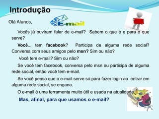 Introdução
Olá Alunos,

    Vocês já ouviram falar de e-mail? Sabem o que é e para o que
 serve?
   Você... tem facebook?      Participa de alguma rede social?
 Conversa com seus amigos pelo msn? Sim ou não?
    Você tem e-mail? Sim ou não?
    Se você tem facebook, conversa pelo msn ou participa de alguma
 rede social, então você tem e-mail.
    Se você pensa que o e-mail serve só para fazer login ao entrar em
 alguma rede social, se engana.
    O e-mail é uma ferramenta muito útil e usada na atualidade.
    Mas, afinal, para que usamos o e-mail?
 