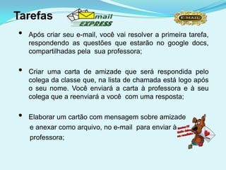 Tarefas
•   Após criar seu e-mail, você vai resolver a primeira tarefa,
    respondendo as questões que estarão no google docs,
    compartilhadas pela sua professora;

•   Criar uma carta de amizade que será respondida pelo
    colega da classe que, na lista de chamada está logo após
    o seu nome. Você enviará a carta à professora e à seu
    colega que a reenviará a você com uma resposta;

•   Elaborar um cartão com mensagem sobre amizade
    e anexar como arquivo, no e-mail para enviar à
    professora;
 