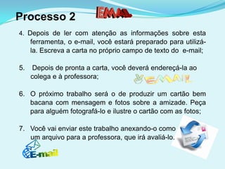Processo 2
4. Depois de ler com atenção as informações sobre esta
     ferramenta, o e-mail, você estará preparado para utilizá-
     la. Escreva a carta no próprio campo de texto do e-mail;

5.   Depois de pronta a carta, você deverá endereçá-la ao
     colega e à professora;

6. O próximo trabalho será o de produzir um cartão bem
   bacana com mensagem e fotos sobre a amizade. Peça
   para alguém fotografá-lo e ilustre o cartão com as fotos;

7. Você vai enviar este trabalho anexando-o como
   um arquivo para a professora, que irá avaliá-lo.
 