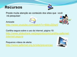 Recursos
Preste muita atenção ao conteúdo dos sites que você
irá pesquisar:

Amizade
http://www.youtube.com/watch?v=8ikkvZj0qr0

Cartilha segura sobre o uso da internet, página 10:
http://www.slideshare.net/pepontocom/cartilha-safernet-
internet-segura

Pequenos vídeos de alerta:
http://www.safernet.org.br/site/prevencao
 