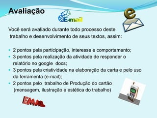 Avaliação

Você será avaliado durante todo processo deste
trabalho e desenvolvimento de seus textos, assim:

 2 pontos pela participação, interesse e comportamento;
 3 pontos pela realização da atividade de responder o
  relatório no google docs;
 3 pontos pela criatividade na elaboração da carta e pelo uso
  da ferramenta (e-mail);
 2 pontos pelo trabalho de Produção do cartão
  (mensagem, ilustração e estética do trabalho)
 