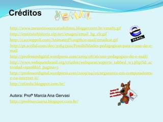 Créditos
http://www.meureinoeencatadofotos.blogger.com.br/email5.gif
http://institutohistoria.zip.net/images/email_hg_clr.gif
http://caccioppoli.com/Animated%20gifs/e-mail/emailcat.gif
http://pt.scribd.com/doc/30843302/Possibilidades-pedagogicas-para-o-uso-do-e-
mail
http://professordigital.wordpress.com/2009/08/26/uso-pedagogico-do-e-mail/
http://www.webquestbrasil.org/criador/webquest/soporte_tabbed_w3.php?id_ac
tividad=19208&id_pagina=3
http://professordigital.wordpress.com/2009/04/05/seguranca-em-computadores-
e-na-internet-ii/
http://of2edu.blogspot.com.br/

Autora: Profª Marcia Ana Gervasi
http://profmarciaana.blogspot.com.br/
 