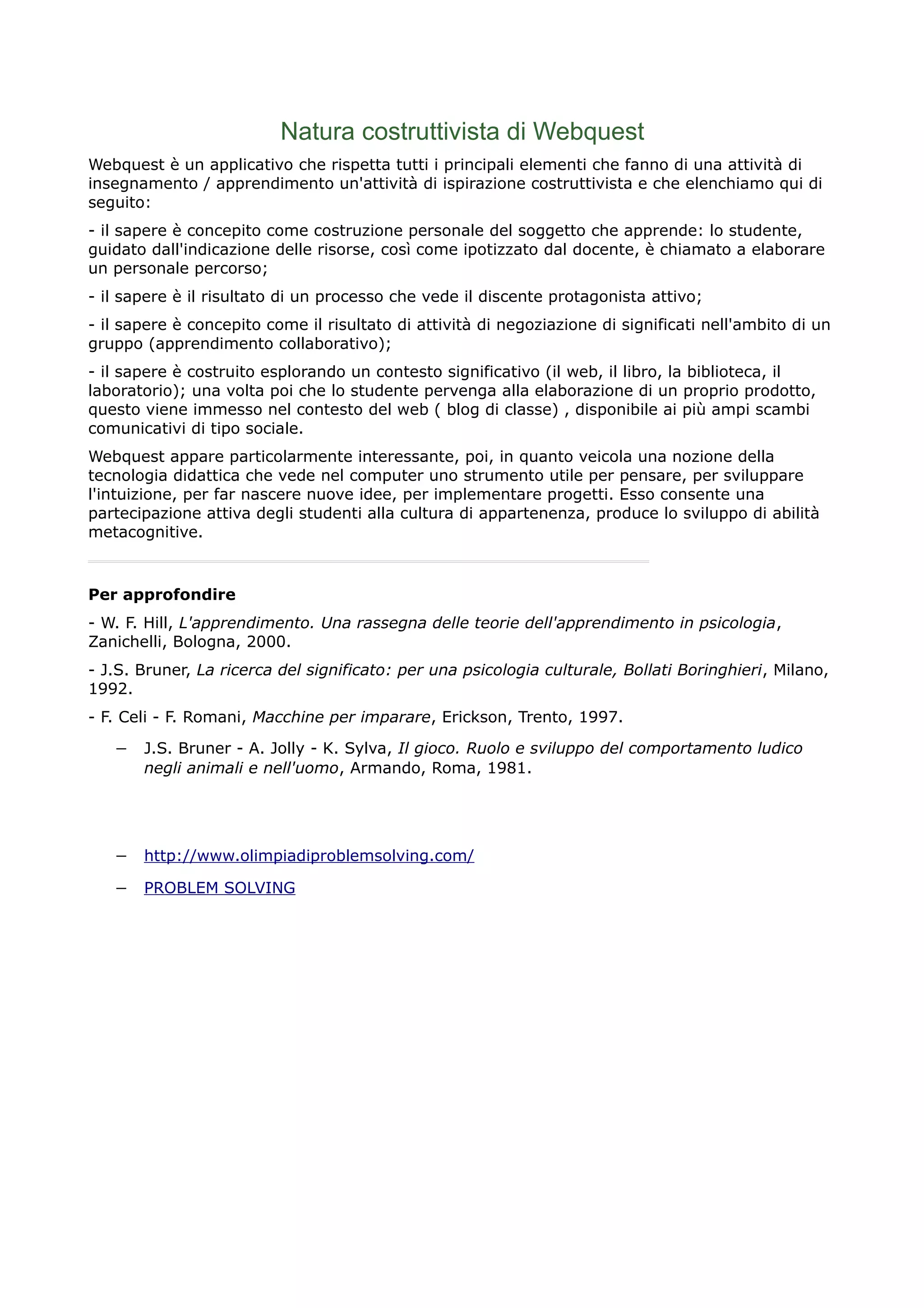 Natura costruttivista di Webquest
Webquest è un applicativo che rispetta tutti i principali elementi che fanno di una attività di
insegnamento / apprendimento un'attività di ispirazione costruttivista e che elenchiamo qui di
seguito:
- il sapere è concepito come costruzione personale del soggetto che apprende: lo studente,
guidato dall'indicazione delle risorse, così come ipotizzato dal docente, è chiamato a elaborare
un personale percorso;
- il sapere è il risultato di un processo che vede il discente protagonista attivo;
- il sapere è concepito come il risultato di attività di negoziazione di significati nell'ambito di un
gruppo (apprendimento collaborativo);
- il sapere è costruito esplorando un contesto significativo (il web, il libro, la biblioteca, il
laboratorio); una volta poi che lo studente pervenga alla elaborazione di un proprio prodotto,
questo viene immesso nel contesto del web ( blog di classe) , disponibile ai più ampi scambi
comunicativi di tipo sociale.
Webquest appare particolarmente interessante, poi, in quanto veicola una nozione della
tecnologia didattica che vede nel computer uno strumento utile per pensare, per sviluppare
l'intuizione, per far nascere nuove idee, per implementare progetti. Esso consente una
partecipazione attiva degli studenti alla cultura di appartenenza, produce lo sviluppo di abilità
metacognitive.
Per approfondire
- W. F. Hill, L'apprendimento. Una rassegna delle teorie dell'apprendimento in psicologia,
Zanichelli, Bologna, 2000.
- J.S. Bruner, La ricerca del significato: per una psicologia culturale, Bollati Boringhieri, Milano,
1992.
- F. Celi - F. Romani, Macchine per imparare, Erickson, Trento, 1997.
− J.S. Bruner - A. Jolly - K. Sylva, Il gioco. Ruolo e sviluppo del comportamento ludico
negli animali e nell'uomo, Armando, Roma, 1981.
− http://www.olimpiadiproblemsolving.com/
− PROBLEM SOLVING
 