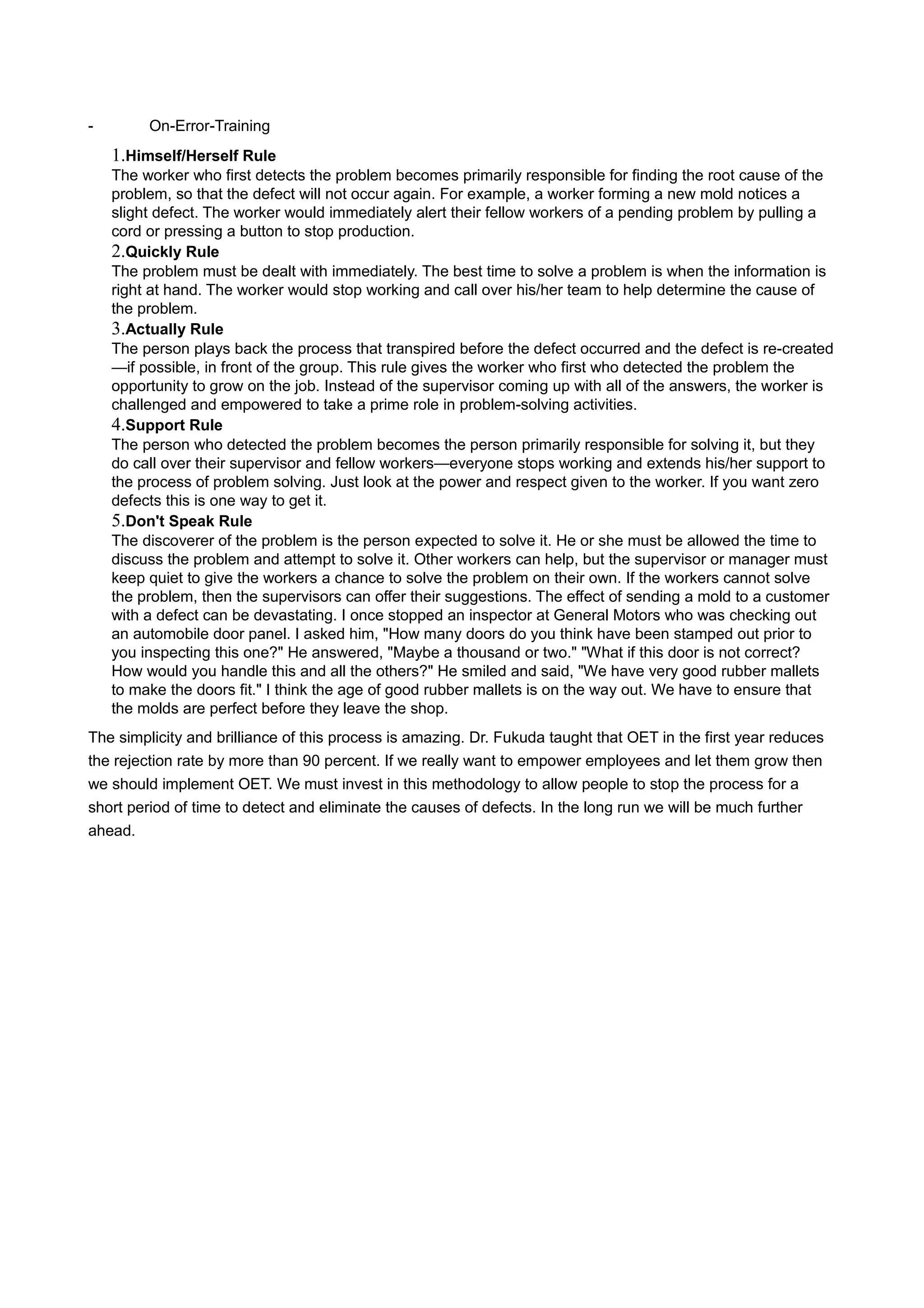 - On-Error-Training
1.Himself/Herself Rule
The worker who first detects the problem becomes primarily responsible for finding the root cause of the
problem, so that the defect will not occur again. For example, a worker forming a new mold notices a
slight defect. The worker would immediately alert their fellow workers of a pending problem by pulling a
cord or pressing a button to stop production.
2.Quickly Rule
The problem must be dealt with immediately. The best time to solve a problem is when the information is
right at hand. The worker would stop working and call over his/her team to help determine the cause of
the problem.
3.Actually Rule
The person plays back the process that transpired before the defect occurred and the defect is re-created
—if possible, in front of the group. This rule gives the worker who first who detected the problem the
opportunity to grow on the job. Instead of the supervisor coming up with all of the answers, the worker is
challenged and empowered to take a prime role in problem-solving activities.
4.Support Rule
The person who detected the problem becomes the person primarily responsible for solving it, but they
do call over their supervisor and fellow workers—everyone stops working and extends his/her support to
the process of problem solving. Just look at the power and respect given to the worker. If you want zero
defects this is one way to get it.
5.Don't Speak Rule
The discoverer of the problem is the person expected to solve it. He or she must be allowed the time to
discuss the problem and attempt to solve it. Other workers can help, but the supervisor or manager must
keep quiet to give the workers a chance to solve the problem on their own. If the workers cannot solve
the problem, then the supervisors can offer their suggestions. The effect of sending a mold to a customer
with a defect can be devastating. I once stopped an inspector at General Motors who was checking out
an automobile door panel. I asked him, "How many doors do you think have been stamped out prior to
you inspecting this one?" He answered, "Maybe a thousand or two." "What if this door is not correct?
How would you handle this and all the others?" He smiled and said, "We have very good rubber mallets
to make the doors fit." I think the age of good rubber mallets is on the way out. We have to ensure that
the molds are perfect before they leave the shop.
The simplicity and brilliance of this process is amazing. Dr. Fukuda taught that OET in the first year reduces
the rejection rate by more than 90 percent. If we really want to empower employees and let them grow then
we should implement OET. We must invest in this methodology to allow people to stop the process for a
short period of time to detect and eliminate the causes of defects. In the long run we will be much further
ahead.
 
