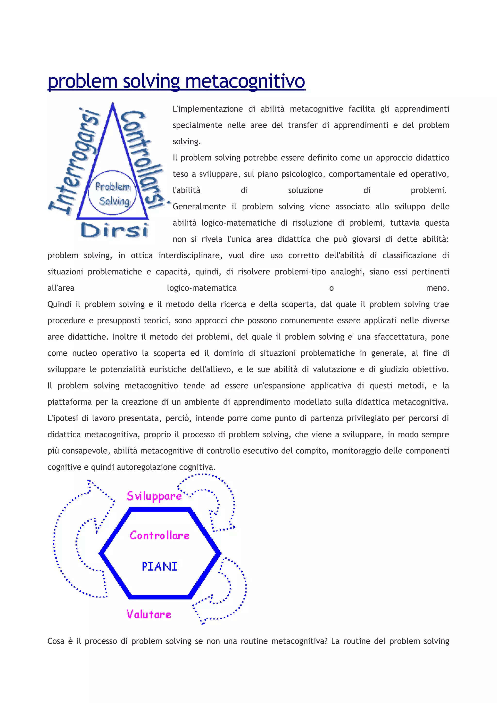 problem solving metacognitivo
L'implementazione di abilità metacognitive facilita gli apprendimenti
specialmente nelle aree del transfer di apprendimenti e del problem
solving.
Il problem solving potrebbe essere definito come un approccio didattico
teso a sviluppare, sul piano psicologico, comportamentale ed operativo,
l'abilità di soluzione di problemi.
Generalmente il problem solving viene associato allo sviluppo delle
abilità logico-matematiche di risoluzione di problemi, tuttavia questa
non si rivela l'unica area didattica che può giovarsi di dette abilità:
problem solving, in ottica interdisciplinare, vuol dire uso corretto dell'abilità di classificazione di
situazioni problematiche e capacità, quindi, di risolvere problemi-tipo analoghi, siano essi pertinenti
all'area logico-matematica o meno.
Quindi il problem solving e il metodo della ricerca e della scoperta, dal quale il problem solving trae
procedure e presupposti teorici, sono approcci che possono comunemente essere applicati nelle diverse
aree didattiche. Inoltre il metodo dei problemi, del quale il problem solving e' una sfaccettatura, pone
come nucleo operativo la scoperta ed il dominio di situazioni problematiche in generale, al fine di
sviluppare le potenzialità euristiche dell'allievo, e le sue abilità di valutazione e di giudizio obiettivo.
Il problem solving metacognitivo tende ad essere un'espansione applicativa di questi metodi, e la
piattaforma per la creazione di un ambiente di apprendimento modellato sulla didattica metacognitiva.
L'ipotesi di lavoro presentata, perciò, intende porre come punto di partenza privilegiato per percorsi di
didattica metacognitiva, proprio il processo di problem solving, che viene a sviluppare, in modo sempre
più consapevole, abilità metacognitive di controllo esecutivo del compito, monitoraggio delle componenti
cognitive e quindi autoregolazione cognitiva.
Cosa è il processo di problem solving se non una routine metacognitiva? La routine del problem solving
 