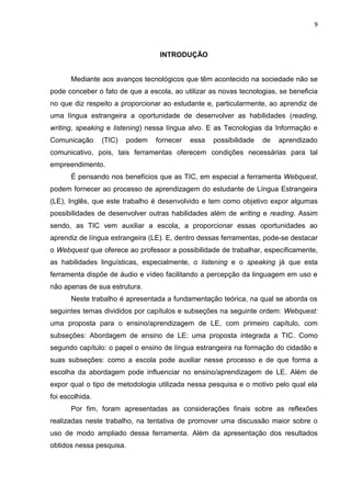 9



                                  INTRODUÇÃO


       Mediante aos avanços tecnológicos que têm acontecido na sociedade não se
pode conceber o fato de que a escola, ao utilizar as novas tecnologias, se beneficia
no que diz respeito a proporcionar ao estudante e, particularmente, ao aprendiz de
uma língua estrangeira a oportunidade de desenvolver as habilidades (reading,
writing, speaking e listening) nessa língua alvo. E as Tecnologias da Informação e
Comunicação      (TIC)   podem   fornecer   essa   possibilidade   de   aprendizado
comunicativo, pois, tais ferramentas oferecem condições necessárias para tal
empreendimento.
       É pensando nos benefícios que as TIC, em especial a ferramenta Webquest,
podem fornecer ao processo de aprendizagem do estudante de Língua Estrangeira
(LE), Inglês, que este trabalho é desenvolvido e tem como objetivo expor algumas
possibilidades de desenvolver outras habilidades além de writing e reading. Assim
sendo, as TIC vem auxiliar a escola, a proporcionar essas oportunidades ao
aprendiz de língua estrangeira (LE). E, dentro dessas ferramentas, pode-se destacar
o Webquest que oferece ao professor a possibilidade de trabalhar, especificamente,
as habilidades linguísticas, especialmente, o listening e o speaking já que esta
ferramenta dispõe de áudio e vídeo facilitando a percepção da linguagem em uso e
não apenas de sua estrutura.
       Neste trabalho é apresentada a fundamentação teórica, na qual se aborda os
seguintes temas divididos por capítulos e subseções na seguinte ordem: Webquest:
uma proposta para o ensino/aprendizagem de LE, com primeiro capítulo, com
subseções: Abordagem de ensino de LE: uma proposta integrada a TIC. Como
segundo capítulo: o papel o ensino de língua estrangeira na formação do cidadão e
suas subseções: como a escola pode auxiliar nesse processo e de que forma a
escolha da abordagem pode influenciar no ensino/aprendizagem de LE. Além de
expor qual o tipo de metodologia utilizada nessa pesquisa e o motivo pelo qual ela
foi escolhida.
       Por fim, foram apresentadas as considerações finais sobre as reflexões
realizadas neste trabalho, na tentativa de promover uma discussão maior sobre o
uso de modo ampliado dessa ferramenta. Além da apresentação dos resultados
obtidos nessa pesquisa.
 