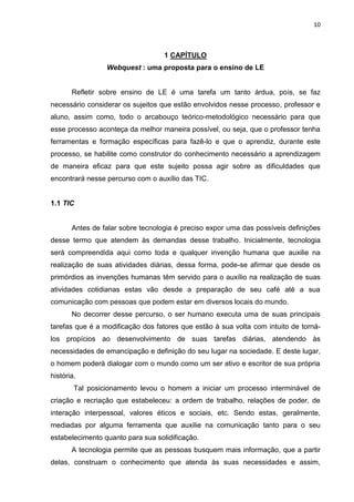 10



                                   1 CAPÍTULO
                 Webquest : uma proposta para o ensino de LE


       Refletir sobre ensino de LE é uma tarefa um tanto árdua, pois, se faz
necessário considerar os sujeitos que estão envolvidos nesse processo, professor e
aluno, assim como, todo o arcabouço teórico-metodológico necessário para que
esse processo aconteça da melhor maneira possível, ou seja, que o professor tenha
ferramentas e formação específicas para fazê-lo e que o aprendiz, durante este
processo, se habilite como construtor do conhecimento necessário a aprendizagem
de maneira eficaz para que este sujeito possa agir sobre as dificuldades que
encontrará nesse percurso com o auxílio das TIC.


1.1 TIC


       Antes de falar sobre tecnologia é preciso expor uma das possíveis definições
desse termo que atendem às demandas desse trabalho. Inicialmente, tecnologia
será compreendida aqui como toda e qualquer invenção humana que auxilie na
realização de suas atividades diárias, dessa forma, pode-se afirmar que desde os
primórdios as invenções humanas têm servido para o auxílio na realização de suas
atividades cotidianas estas vão desde a preparação de seu café até a sua
comunicação com pessoas que podem estar em diversos locais do mundo.
       No decorrer desse percurso, o ser humano executa uma de suas principais
tarefas que é a modificação dos fatores que estão à sua volta com intuito de torná-
los propícios ao desenvolvimento de suas tarefas diárias, atendendo às
necessidades de emancipação e definição do seu lugar na sociedade. E deste lugar,
o homem poderá dialogar com o mundo como um ser ativo e escritor de sua própria
história.
        Tal posicionamento levou o homem a iniciar um processo interminável de
criação e recriação que estabeleceu: a ordem de trabalho, relações de poder, de
interação interpessoal, valores éticos e sociais, etc. Sendo estas, geralmente,
mediadas por alguma ferramenta que auxilie na comunicação tanto para o seu
estabelecimento quanto para sua solidificação.
       A tecnologia permite que as pessoas busquem mais informação, que a partir
delas, construam o conhecimento que atenda às suas necessidades e assim,
 