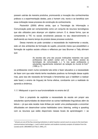 11



possam usá-las de maneira produtiva, promovendo a inovação dos conhecimentos
práticos e a experimentação destes, pois o homem cria, recria e se beneficia com
essa civilização nesse processo de construção do conhecimento.
        Pacievitch (2009) afirma ainda, que a Tecnologia da Informação e
Comunicação pode ser compreendida como um conjunto de recursos tecnológicos
que são utilizados para alcançar um objetivo comum. E é, dessa forma, que se
compreende a TIC no social, envolvendo pessoas no seu desenvolvimento e
desfrutando ao mesmo tempo do produto desse processo evolutivo.
        Dessa maneira se pode constatar a necessidade de implementar a escola,
este um dos ambientes de formação do sujeito, provendo meios que possibilitem a
formação de sujeitos sociais críticos e reflexivos por isso Brunner e Tally afirmam
que:

                           As escolas são uma das poucas instituições restantes nas quais
                           professores não podem contar com o mais básico acesso às
                           tecnologias de comunicação (...) “e nos quais professores e
                           estudantes regularmente reclamam de isolação do mundo lá fora1”
                           (1999, p. 7)

os professores vivem numa constante luta entre o fazer educativo e a necessidade
de fazer com que este intento tenha resultados positivos na formação desse sujeito
mas, para isso ele necessita de formação e ferramentas que o habilitem a realizar
este fazer( o ensino de línguas) de forma efetiva, condizente com a realidade do
aprendiz e dinâmica.


1.1.1 Webquest: o que é e sua funcionalidade no ensino de LE


        Com o propósito de explicitar a necessidade da escola em propor aos
estudantes oportunidades de desenvolver as outras habilidades linguísticas além da
leitura ─ já que esta recebe mais ênfase por existir uma predisposição a encontrar
dificuldades em desenvolver outras habilidades como listening, writing e speaking
com os recursos que estão disponíveis nesses locais de aprendizagem ─ se




1
 Schools are one of the few remaining institutions in which teachers cannot count on access to the most basic
communications technology (…) and in which teachers and students routinely complain of isolation from the
outside world. ( BRUNNER and TALLY, 1999, p 7)
 