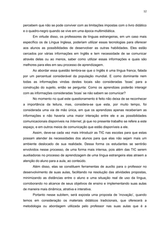 12



percebem que não se pode conviver com as limitações impostas com o livro didático
e o quadro-negro quando se vive em uma época multimidiática.
      Em virtude disso, os professores de línguas estrangeiras, em um caso mais
específico os de Língua Inglesa, poderiam utilizar essas tecnologias para oferecer
aos alunos as possibilidades de desenvolver as outras habilidades. Eles estão
cercados por várias informações em Inglês e tem necessidade de se comunicar
através delas ou ao menos, saber como utilizar essas informações e quais são
melhores para eles em seu processo de aprendizagem.
      Ao abordar essa questão lembra-se que o Inglês é uma língua franca, falada
por um percentual considerável da população mundial. E como dominante nem
todas as informações vindas destes locais são consideradas „boas‟ para a
construção do sujeito, então se pergunta: Como os aprendizes poderão interagir
com as informações consideradas „boas‟ se não sabem se comunicar?
      No momento no qual este questionamento é feito não deixa de se reconhecer
a importância da leitura, mas, considera-se que esta, por muito tempo, foi
considerada uma via de mão única, em que os aprendizes apenas receberiam as
informações e não haveria uma maior interação entre ele e as possibilidades
comunicacionais disponíveis na Internet, já que no presente trabalho se refere a este
espaço, e em outros meios de comunicação que estão disponíveis a ele.
      Assim, deve-se cada vez mais introduzir as TIC nas escolas para que estas
possam atender às necessidades dos alunos para que elas não sejam mais um
ambiente deslocado de sua realidade. Dessa forma os estudantes se sentirão
envolvidos nesse processo, de uma forma mais intensa, pois além das TIC serem
auxiliadoras no processo de aprendizagem de uma língua estrangeira elas atraem a
atenção do aluno para a aula, ao conteúdo.
      Além disso, elas se constituem ferramentas de auxílio para o professor no
desenvolvimento de suas aulas, facilitando na resolução das atividades propostas,
minimizando as distâncias entre o aluno e uma situação real de uso da língua,
corroborando no alcance de seus objetivos de ensino e implementando suas aulas
de maneira mais dinâmica, atrativa e interativa.
      Portanto nesse subitem, será exposta uma proposta de „inovação‟, quando
temos em consideração os materiais didáticos tradicionais, que oferecerá a
metodologia ou abordagem utilizada pelo professor nas suas aulas que é a
 