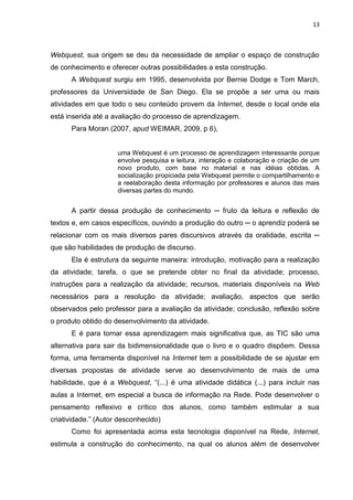 13



Webquest, sua origem se deu da necessidade de ampliar o espaço de construção
de conhecimento e oferecer outras possibilidades a esta construção.
      A Webquest surgiu em 1995, desenvolvida por Bernie Dodge e Tom March,
professores da Universidade de San Diego. Ela se propõe a ser uma ou mais
atividades em que todo o seu conteúdo provem da Internet, desde o local onde ela
está inserida até a avaliação do processo de aprendizagem.
      Para Moran (2007, apud WEIMAR, 2009, p 6),


                     uma Webquest é um processo de aprendizagem interessante porque
                     envolve pesquisa e leitura, interação e colaboração e criação de um
                     novo produto, com base no material e nas idéias obtidas. A
                     socialização propiciada pela Webquest permite o compartilhamento e
                     a reelaboração desta informação por professores e alunos das mais
                     diversas partes do mundo.


      A partir dessa produção de conhecimento ─ fruto da leitura e reflexão de
textos e, em casos específicos, ouvindo a produção do outro ─ o aprendiz poderá se
relacionar com os mais diversos pares discursivos através da oralidade, escrita ─
que são habilidades de produção de discurso.
      Ela é estrutura da seguinte maneira: introdução, motivação para a realização
da atividade; tarefa, o que se pretende obter no final da atividade; processo,
instruções para a realização da atividade; recursos, materiais disponíveis na Web
necessários para a resolução da atividade; avaliação, aspectos que serão
observados pelo professor para a avaliação da atividade; conclusão, reflexão sobre
o produto obtido do desenvolvimento da atividade.
      E é para tornar essa aprendizagem mais significativa que, as TIC são uma
alternativa para sair da bidimensionalidade que o livro e o quadro dispõem. Dessa
forma, uma ferramenta disponível na Internet tem a possibilidade de se ajustar em
diversas propostas de atividade serve ao desenvolvimento de mais de uma
habilidade, que é a Webquest, “(...) é uma atividade didática (...) para incluir nas
aulas a Internet, em especial a busca de informação na Rede. Pode desenvolver o
pensamento reflexivo e crítico dos alunos, como também estimular a sua
criatividade.” (Autor desconhecido)
      Como foi apresentada acima esta tecnologia disponível na Rede, Internet,
estimula a construção do conhecimento, na qual os alunos além de desenvolver
 