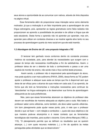 15



seus alunos a oportunidade de se comunicar com nativos, através de links dispostos
na página virtual.
      Essa ferramenta além de proporcionar essa interação serve como elemento
motivador, já que a motivação é um fator importante para a aprendizagem de uma
língua estrangeira, pois, apresentar as regras gramaticais como fatos isolados não
proporcionam ao aprendiz a possibilidade de perceber e de utilizar a língua que ele
está estudando. Desta forma o aprendiz não irá aprender por aprender, mas sim,
aprender para utilizar em contextos diversos e se mostrar agente ativo tanto no seu
processo de aprendizagem quanto do meio social em que ele está inserido.


1.2 Abordagem de Ensino de LE: uma proposta integrada a TIC


        O lecionar tem ganhado novos contornos dentro do constante processo
histórico da sociedade, pois, para atender às necessidades que surgem com o
passar do tempo são necessárias modificações a fim de satisfazê-las. Assim, o
professor deixa de ser o detentor de todo o conhecimento e passa a ser uma
espécie de monitor de ensino, não sendo mais o foco central deste processo.
        Assim sendo, o professor não é responsável pela aprendizagem do aluno,
mas pode ajudá-lo a ser mais autônomo (PAIVA, 2009), dessa forma as TIC podem
ajudar o professor a adequar suas aulas ao tempo que lhe é disponível sem que
deixe de ser eficaz para o alcance de suas metas em cada aula. E ao aprendiz, de
forma que ele terá as ferramentas e instruções necessárias para continuar às
„descobertas‟ na língua estrangeira e de desenvolver sua forma de aprendizagem
adequando-as às suas preferências.
       Mas, para que essas ferramentas alcancem os objetivos do professor elas
devem ser escolhidas de maneira adequada ao objetivo para a aula. Não basta o
professor saber como utilizá-las, como também, ele deve saber quando utilizá-las.
Um bom planejamento pode ajudar nesse ponto, pois, é nele que o professor
decide o que vai fazer ─ com relação a conteúdos ─, quais são seus objetivos e de
que maneira pode-se alcançá-los e é nesse contexto que as ferramentas
tecnológicas são inseridas, para auxiliar o docente. Como afirma Marques (1983, p.
115), “O planejamento permite que se definam os resultados que se querem
alcançar, (...) com quais recursos materiais (...) a fim de ajustá-lo às metas
perseguidas pelas atividades que se desenvolvem.”
 