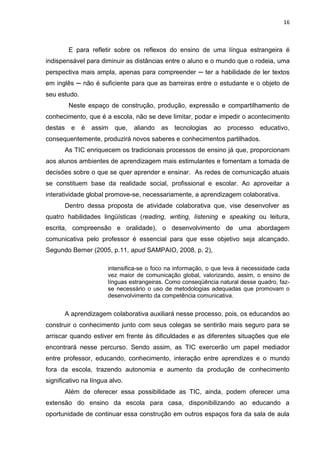 16



        E para refletir sobre os reflexos do ensino de uma língua estrangeira é
indispensável para diminuir as distâncias entre o aluno e o mundo que o rodeia, uma
perspectiva mais ampla, apenas para compreender ─ ter a habilidade de ler textos
em inglês ─ não é suficiente para que as barreiras entre o estudante e o objeto de
seu estudo.
        Neste espaço de construção, produção, expressão e compartilhamento de
conhecimento, que é a escola, não se deve limitar, podar e impedir o acontecimento
destas e      é   assim   que,   aliando   as tecnologias    ao   processo    educativo,
consequentemente, produzirá novos saberes e conhecimentos partilhados.
       As TIC enriquecem os tradicionais processos de ensino já que, proporcionam
aos alunos ambientes de aprendizagem mais estimulantes e fomentam a tomada de
decisões sobre o que se quer aprender e ensinar. As redes de comunicação atuais
se constituem base da realidade social, profissional e escolar. Ao aproveitar a
interatividade global promove-se, necessariamente, a aprendizagem colaborativa.
       Dentro dessa proposta de atividade colaborativa que, vise desenvolver as
quatro habilidades lingüísticas (reading, writing, listening e speaking ou leitura,
escrita, compreensão e oralidade), o desenvolvimento de uma abordagem
comunicativa pelo professor é essencial para que esse objetivo seja alcançado.
Segundo Berner (2005, p.11, apud SAMPAIO, 2008, p. 2),

                       intensifica-se o foco na informação, o que leva à necessidade cada
                       vez maior de comunicação global, valorizando, assim, o ensino de
                       línguas estrangeiras. Como conseqüência natural desse quadro, faz-
                       se necessário o uso de metodologias adequadas que promovam o
                       desenvolvimento da competência comunicativa.


       A aprendizagem colaborativa auxiliará nesse processo, pois, os educandos ao
construir o conhecimento junto com seus colegas se sentirão mais seguro para se
arriscar quando estiver em frente às dificuldades e as diferentes situações que ele
encontrará nesse percurso. Sendo assim, as TIC exercerão um papel mediador
entre professor, educando, conhecimento, interação entre aprendizes e o mundo
fora da escola, trazendo autonomia e aumento da produção de conhecimento
significativo na língua alvo.
       Além de oferecer essa possibilidade as TIC, ainda, podem oferecer uma
extensão do ensino da escola para casa, disponibilizando ao educando a
oportunidade de continuar essa construção em outros espaços fora da sala de aula
 