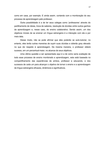 17



como em casa, por exemplo. E ainda assim, contando com a monitoração do seu
processo de aprendizagem pelo professor.
      Outra possibilidade é a de ter seus colegas como „professores‟ através do
partilhamento de ideias, troca de saberes, resolução de dúvidas entre outros ganhos
da aprendizagem e, nesse caso, do ensino colaborativo. Sendo assim, um dos
objetivos iniciais de se ensinar um língua estrangeira é a interação com ela e por
meio dela.
      Desse modo, não se pode afirmar que eles poderão se auto-tutoriar, no
entanto, eles terão outras maneiras de suprir suas dúvidas e obterão grau elevado
no que diz respeito à aprendizagem. Da mesma maneira, o professor obterá
sucesso, em um percentual maior, no alcance de seus objetivos.
      Uma última questão a ser apresentada aqui é a de como seria avaliação de
todo esse processo de ensino monitorado e aprendizagem, esta está baseada no
compartilhamento das experiências de ambos, professor e educando, e dos
sucessos de cada um para alcançar o objetivo de tornar o ensino e a aprendizagem
de língua estrangeira eficazes, dinâmicos e significativos.
 