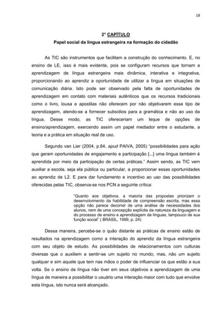 18



                                    2° CAPÍTULO
           Papel social da língua estrangeira na formação do cidadão


      As TIC são instrumentos que facilitam a construção do conhecimento. E, no
ensino de LE, isso é mais evidente, pois se configuram recursos que tornam a
aprendizagem de língua estrangeira mais dinâmica, interativa e integrativa,
proporcionando ao aprendiz a oportunidade de utilizar a língua em situações de
comunicação diária. Isto pode ser observado pela falta de oportunidades de
aprendizagem em contato com materiais autênticos que os recursos tradicionais
como o livro, lousa e apostilas não oferecem por não objetivarem esse tipo de
aprendizagem, atendo-se a fornecer subsídios para a gramática e não ao uso da
língua.   Desse   modo,     as   TIC   ofereceriam   um    leque   de    opções    de
ensino/aprendizagem, exercendo assim um papel mediador entre o estudante, a
teoria e a prática em situação real de uso.

      Segundo van Lier (2004, p.84, apud PAIVA, 2005) “possibilidades para ação
que geram oportunidades de engajamento e participação [...] uma língua também é
aprendida por meio da participação de certas práticas.” Assim sendo, as TIC vem
auxiliar a escola, seja ela pública ou particular, a proporcionar essas oportunidades
ao aprendiz de L2. E para dar fundamento e incentivo ao uso das possibilidades
oferecidas pelas TIC, observa-se nos PCN a seguinte crítica:

                     “Quanto aos objetivos, a maioria das propostas priorizam o
                     desenvolvimento da habilidade de compreensão escrita, mas essa
                     opção não parece decorrer de uma análise de necessidades dos
                     alunos, nem de uma concepção explícita da natureza da linguagem e
                     do processo de ensino e aprendizagem de línguas, tampouco de sua
                     função social” ( BRASIL, 1999, p. 24)

      Dessa maneira, percebe-se o quão distante as práticas de ensino estão de
resultados na aprendizagem como a interação do aprendiz da língua estrangeira
com seu objeto de estudo. As possibilidades de relacionamentos com culturas
diversas que o auxiliem a sentir-se um sujeito no mundo, mas, não um sujeito
qualquer e sim aquele que tem nas mãos o poder de influenciar os que estão a sua
volta. Se o ensino de língua não tiver em seus objetivos a aprendizagem de uma
língua de maneira a possibilitar o usuário uma interação maior com tudo que envolve
esta língua, isto nunca será alcançado.
 