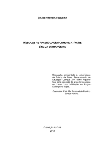 1




         MIKAELY MOREIRA OLIVEIRA




WEBQUEST E APRENDIZAGEM COMUNICATIVA DE
          LÍNGUA ESTRANGEIRA




                      Monografia apresentada à Universidade
                      do Estado da Bahia, Departamento de
                      Educação Campus XIV, como requisito
                      final para obtenção do grau de licenciada
                      em Letras com habilitação em Língua
                      Estrangeira/ Inglês.

                      Orientador: Prof. Ms. Emanuel do Rosário
                                   Santos Nonato




             Conceição do Coité
                   2012
 