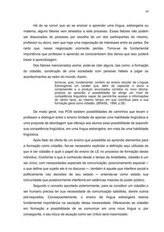 19



       Há de se convir que ao se ensinar e aprender uma língua, estrangeira ou
materna, alguns fatores vem atrelados a este processo. Esses fatores não podem
ser dissociados do processo por escolha de um dos participantes do mesmo,
professor ou aluno, sem que haja uma negociação de interesses entre as partes. De
certo que, nessa negociação ocorrerão perdas. Torna-se de fundamental
importância que professor e aprendiz se conscientizem dos danos que isso poderá
trazer à aprendizagem.
       Dos fatores mencionados acima, pode-se citar alguns, tais como: a formação
do cidadão, construção de uma sociedade com pessoas hábeis a julgar os
acontecimentos ao redor do mundo. Assim,
                     torna-se, pois, fundamental, conferir ao ensino escolar de Línguas
                     Estrangeiras um caráter que, além de capacitar o aluno a
                     compreender e a produzir enunciados corretos no novo idioma,
                     propicie ao aprendiz a possibilidade de atingir um nível de
                     competência linguística capaz de permiti-lhe acesso a informações
                     de vários tipos, ao mesmo tempo em que contribua para a sua
                     formação geral como cidadão. (BRASIL, 1999, p 26)

       De modo geral, nos PCN existem possibilidades de caminhos que levam o
professor a distinguir entre o ensino limitado de apenas uma habilidade lingüística e
uma proposta de abordagem que ofereça aos alunos essa possibilidade de expandir
sua competência lingüística, em uma língua estrangeira, em mais de uma habilidade
lingüística.
       Após falar da oferta de um ensino que possibilite ao aprendiz elementos para
a formação como cidadão, faz-se necessário explicitar a definição aqui utilizada do
que é ser cidadão e qual o papel do ensino de LE no processo de formação desse
indivíduo. Conforme o que é conhecido desde o tempo de Aristóteles, cidadão é um
ser único, com necessidades especiais de comunicação, posicionamento espacial ─
o que define que sujeito ele é no discurso ─, também é aquele que interfere social e
politicamente nas decisões de seu estado ─ entende-se como estado sua
comunidade que posteriormente interferirá em estâncias maiores do poder público.
       Segundo o conceito apontado anteriormente, para se constituir um cidadão o
ser humano precisa ter sua necessidade de comunicação satisfeita, dentre outros
pré-requisitos.   Consequentemente,    o   ensino   de   língua   estrangeira   exerce
fundamental importância na saciação dessa necessidade. Oferecendo ao cidadão
em formação a possibilidade de se comunicar em uma nova língua e, por
conseguinte, o seu lócus de atuação como ser crítico será maximizado.
 