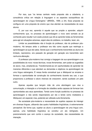 20



         Por isso, que “os temas centrais nesta proposta são a cidadania, a
consciência crítica em relação à linguagem e os aspectos sociopolíticos da
aprendizagem de Língua Estrangeira.” (BRASIL, 1999, p 24). Essa proposta se
configura em uma proposta de ensino que visa atender as necessidades de seus
alunos.
         E, por sua vez, aprendiz é aquele que se propõe a aprender, adquirir
conhecimento que, no processo de aprendizagem o novo será somado ao já
conhecido para resultar num exato produto que dê ao aprendiz todas as ferramentas
para agir em situações adversas, sejam elas do cotidiano, no trabalho, lazer, etc.
         Limitar as possibilidades não é função do professor, não do professor pós-
moderno. Há tempos atrás o professor era tido como aquele que restringia a
aprendizagem ao que ele sabia. Sendo que o conhecimento transmitido ao aluno era
limitado, reprodutivo, era passado de geração em geração era transmitido sem
nenhuma alteração.
         O professor pós-moderno traz consigo a bagagem de sua aprendizagem e as
possibilidades do novo: novas técnicas, novas ferramentas, sem podar as sugestões
do aluno, mas, ampliando-as. Transformando-as em oportunidades de aprender de
maneiras diferentes e que atendam as demandas e objetivos na aprendizagem de
uma língua estrangeira. É nessa fenda conceitual que a Webquest se encaixa e
fornece a oportunidade de construção do conhecimento durante seu uso, o que
proporciona a professor e aluno chances de crescerem, sendo auxiliado um pelo
outro.
         Apenas aqueles que lançam mão de uma abordagem que vise a
comunicação, a interação e a formação de cidadãos serão capazes de fornecer tais
oportunidades aos seus aprendizes. Tendo como função auxiliá-los no processo de
aprendizagem e não sendo responsáveis por ela e tendo como mediadora a
Webquest, em especial, mas, podendo ser utilizada outra ferramenta.
         Na sociedade pós-moderna a necessidade de sujeitos capazes de interagir
em diversas línguas, utilizando das quatro habilidades lingüísticas, é extremamente
perceptível. De forma que, sujeitar ao aluno a aprendizagem de uma língua com,
apenas,      uma   habilidade   lingüística   se   constitui   um   ato   retrógrado.   Um
posicionamento que vem contra o avanço da sociedade, das necessidades de
interação.
 