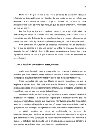21



      Muito mais do que ensinar e aprender o processo de ensino/aprendizagem
influência no desenvolvimento do cidadão, do seu modo de ser, de refletir sua
realidade, de modificá-la, de fazer do hoje um terreno certo no amanhã. Uma
possibilidade de fazer do velho algo novo, do que era atraso um avanço, do que era
um erro um acerto.
      Por fim, fazer do inacabado, professor e aluno, um corpo sólido, cheio de
mobilidade para andar em terrenos antes não frequentados, conhecendo o „novo‟ e
interagindo com ele. Deixando de ser aquele que ficava a margem, observando as
coisas evoluírem, mas, agora fazendo parte desta evolução como sujeito ativo dela.
      Com auxílio dos PCN, têm-se os subsídios necessários para tal empreitada:
“(...) o que se aprende e o seu uso devem vir juntos no processo de ensinar e
aprender línguas.” (BRASIL, 1999, p. 27). Assim, se percebe que desvencilhar o que
o professor ensina na aula e o que realmente se utiliza é andar na contramão da
aprendizagem.


   2.1 E a escola no que contribui nesse processo?


      Após essa discussão, esta é a pergunta que professor e aluno fazem ao
perceber que estão sozinhos nesse processo: será que a escola só deve oferecer o
espaço para as aulas serem ministradas ou existe algo mais a ser feito por ela?
      Estas perguntas não são tão difíceis de serem respondidas, já que, a
resposta é quase óbvia. Ela deve não apenas fornecer o espaço e materiais
necessários a esse processo com também: fomentar, dar a disciplina um caráter de
importância maior do que vem sendo dado até hoje.
      O aprendiz deve perceber no espaço escolar – ambiente reservado ao ensino
e formação do cidadão – a valorização daquilo que é ministrado dentro dele. As
produções realizadas na sala de aula devem ser incentivadas, expostas, feitas saber
a sua importância na vida escolar e fora dela. O uso de uma ferramenta tecnológica
que propicie esta exposição é de grande valia aos participantes desta comunidade.
      A   escola     também    se   exime   de    participação   no   processo    de
ensino/aprendizagem com foco na comunicação, formando indevidamente sujeitos
que deveriam sair dela com todas as habilidades desenvolvidas para enfrentar o
mundo. O estudante sai da escola sem a preparação necessária para concorrer a
uma simples vaga de emprego, pela barreira do monolinguismo.
 