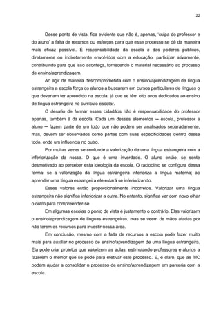22



      Desse ponto de vista, fica evidente que não é, apenas, „culpa do professor e
do aluno‟ a falta de recursos ou esforços para que esse processo se dê da maneira
mais eficaz possível. É responsabilidade da escola e dos poderes públicos,
diretamente ou indiretamente envolvidos com a educação, participar ativamente,
contribuindo para que isso aconteça, fornecendo o material necessário ao processo
de ensino/aprendizagem.
      Ao agir de maneira descomprometida com o ensino/aprendizagem de língua
estrangeira a escola força os alunos a buscarem em cursos particulares de línguas o
que deveriam ter aprendido na escola, já que se têm oito anos dedicados ao ensino
de língua estrangeira no currículo escolar.
      O desafio de formar esses cidadãos não é responsabilidade do professor
apenas, também é da escola. Cada um desses elementos ─ escola, professor e
aluno ─ fazem parte de um todo que não podem ser analisados separadamente,
mas, devem ser observados como partes com suas especificidades dentro desse
todo, onde um influencia no outro.
      Por muitas vezes se confunde a valorização de uma língua estrangeira com a
inferiorização da nossa. O que é uma inverdade. O aluno então, se sente
desmotivado ao perceber esta ideologia da escola. O raciocínio se configura dessa
forma: se a valorização da língua estrangeira inferioriza a língua materna; ao
aprender uma língua estrangeira ele estará se inferiorizando.
      Esses valores estão proporcionalmente incorretos. Valorizar uma língua
estrangeira não significa inferiorizar a outra. No entanto, significa ver com novo olhar
o outro para compreender-se.
      Em algumas escolas o ponto de vista é justamente o contrário. Elas valorizam
o ensino/aprendizagem de línguas estrangeiras, mas se veem de mãos atadas por
não terem os recursos para investir nessa área.
      Em conclusão, mesmo com a falta de recursos a escola pode fazer muito
mais para auxiliar no processo de ensino/aprendizagem de uma língua estrangeira.
Ela pode criar projetos que valorizem as aulas, estimulando professores e alunos a
fazerem o melhor que se pode para efetivar este processo. E, é claro, que as TIC
podem ajudar a consolidar o processo de ensino/aprendizagem em parceria com a
escola.
 